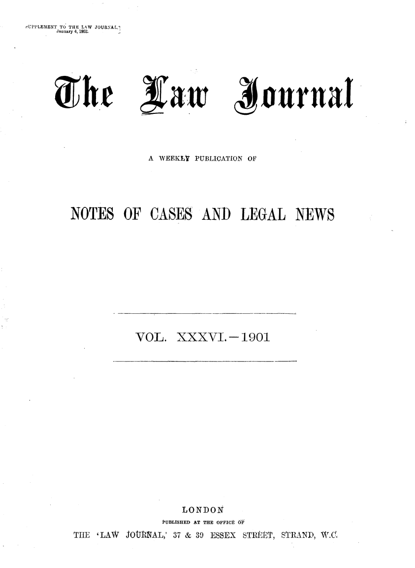 handle is hein.journals/lwjrnal36 and id is 1 raw text is: 
,-'U11LEMENT TO THE LAW JOURNAL,
     January 4, 1902.


~aw


4 ournal


              A WEEKLr PUBLICATION OF





NOTES OF CASES AND LEGAL NEWS


VOL. XXXV. - 1901


                   LONDON
               PUBLISHED AT THE OFFICE 'F
THE 'LAW JOtURNAL,' 37 & 39 ESSEX   STRIET, STRAND, W.C.


