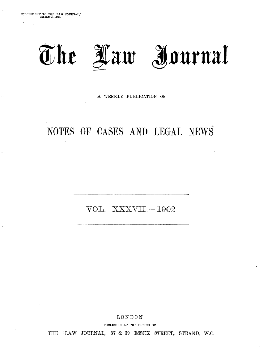 handle is hein.journals/lwjrnal37 and id is 1 raw text is: 
SUPPLEMENT TO THE LAW JOURN&L,1
     January 3, 1903. J


,Vawi


4Iournal


              A WEEKLY PUBLICATION OF





NOTES OF CASES AND LEGAL NEWS


VOL. XXXVII. - 1902


   LONDON
PUBLISIIED AT TIE OFFICE OF


TIE 'LAW JOURNAL,' 37 & 39 ESSEX STREET, STRAND, W.C.


X) h r


