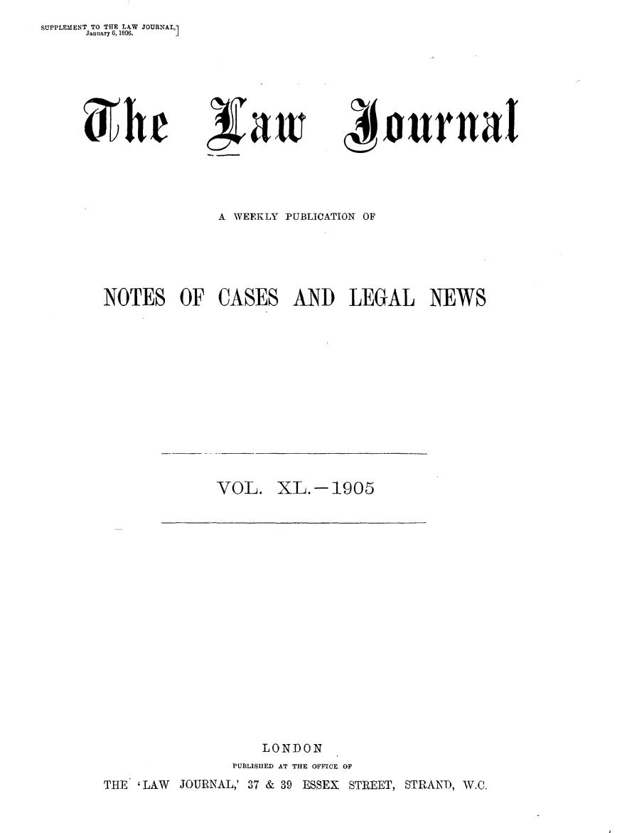 handle is hein.journals/lwjrnal40 and id is 1 raw text is: SUPPLEMENT TO THE LA.W JOURNAL,1
     January 6, 1906. J


4ournat


A WEEKLY PUBLICATION OF


NOTES OF


CASES


AND LEGAL NEWS


VOL. XL.- 1905


                 LONDON
              PUBLISHED AT THE OFFICE OF
THE 'LAW JOURNAL,' 37 & 39 ESSEX STREET, STRAND, W.C,


Xhr


Nair


