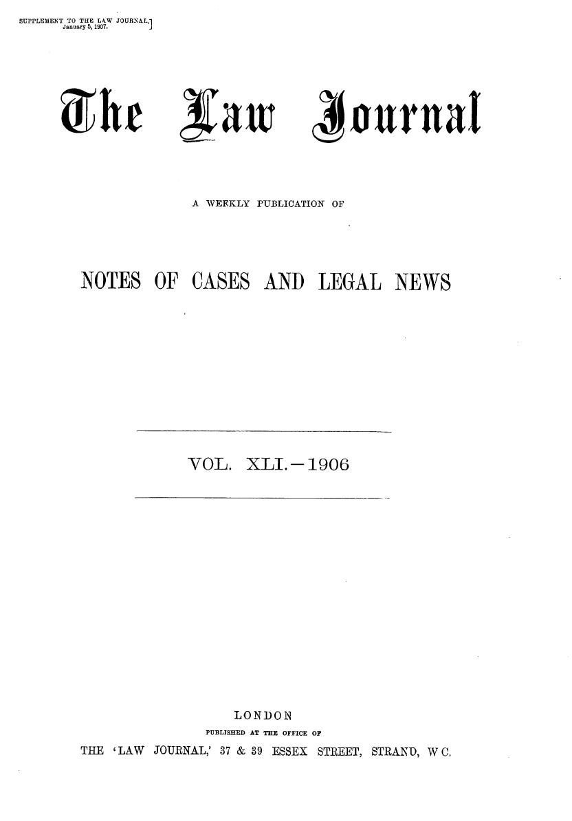 handle is hein.journals/lwjrnal41 and id is 1 raw text is: SUPPLEMENT TO THE LkW JOURNAL]
     January 5, 1907.    J


Urhe


3~aw


4I  ournatl


              A WEEKLY PUBLICATION OF





NOTES OF CASES AND LEGAL NEWS


VOL.   XLI.-1906


                   LONDON
               PUBLISHED AT THE OFFICE OF
THE ' LAW JOURNAL,' 37 & 39 ESSEX STREET, STRAND, W C,


