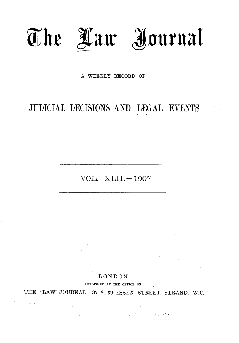 handle is hein.journals/lwjrnal42 and id is 1 raw text is: 




ra


4J ourat


            A WEEKLY RECORD OF



JUDICIAL DECISIONS AND LEGAL EVENTS


VOL. XLII.- 1907


                 LONDON
              PUBLISHED AT THE OFFICE OF
THE ' LAW* JOURNAL' 37 & 39 ESSEX STREET, STRAND, W.C.


it


