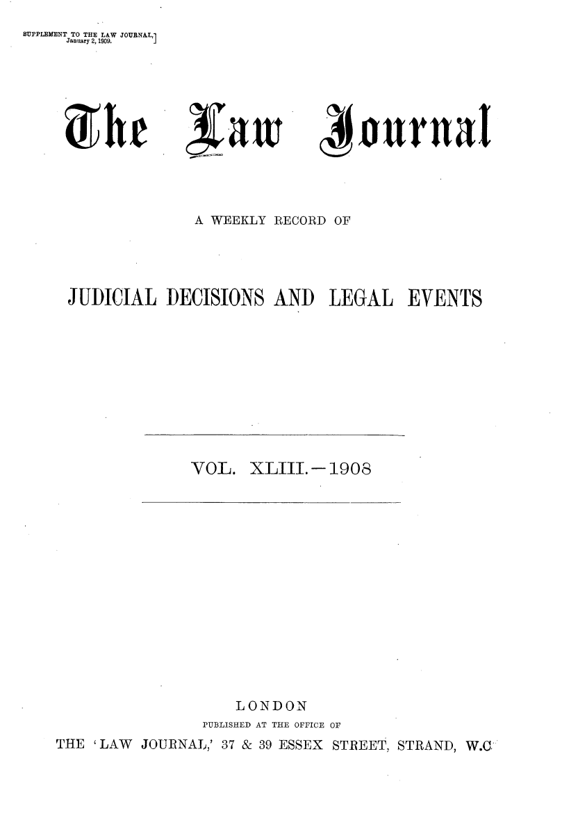 handle is hein.journals/lwjrnal43 and id is 1 raw text is: 
SUPPLEMENT TO THE LW JOURNAL,1
     January 2, 1909. 1


~Itr


3faw i


t~Ilova


              A WEEKLY RECORD OF




JUDICIAL DECISIONS AND LEGAL EVENTS


VOL. XLIII.-1908


                   LONDON
                PUBLISHED AT THE OFFICE OF
THE 'LAW JOURNAL,' 37 & 39 ESSEX STREET, STRAND, W.CG


