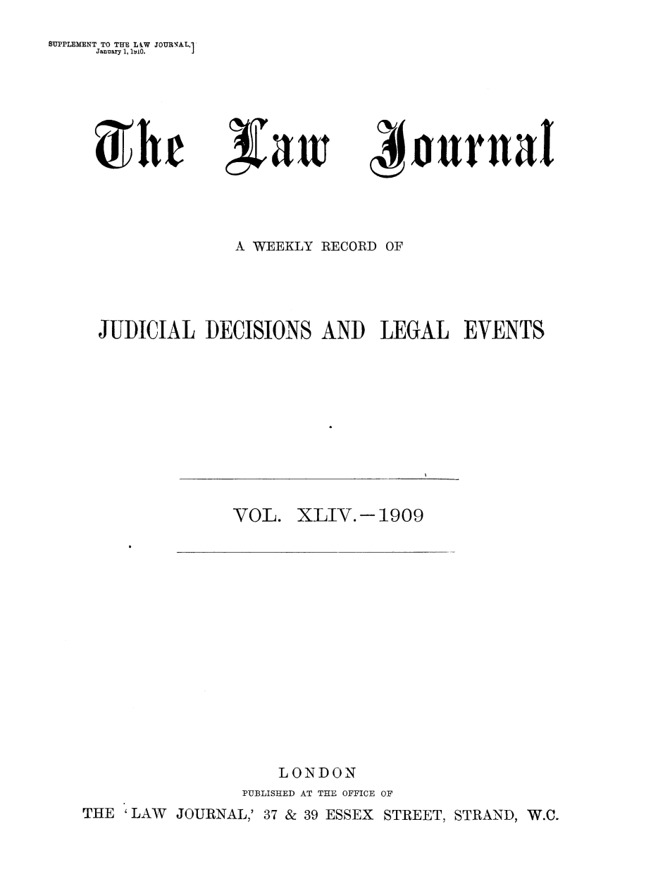 handle is hein.journals/lwjrnal44 and id is 1 raw text is: 
SUPPLEMENT TO THE LW JOURNAL,'
     January 1, 1tilO.


4frta


              A WEEKLY RECORD OF




JUDICIAL DECISIONS AND LEGAL EVENTS


VOL. XLIV.- 1909


    LONDON
PUBLISHED AT THE OFFICE OF


THE 'LAW JOURNAL,' 37 & 39 ESSEX STREET, STRAND, W.C.


If it it


) h r


