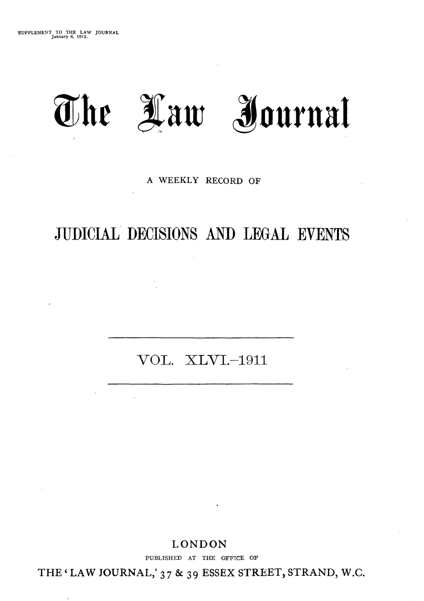 handle is hein.journals/lwjrnal46 and id is 1 raw text is: 
SUPPLEMENT TO THE LAW JOURNAL
     January 6, 1912.


               A WEEKLY RECORD OF




JUDICIAL DECISIONS AND LEGAL EVENTS


VOL.


XLVI.-1 911


    LONDON
PUBLISHED AT THE OFFICE OF


THE ' LAW JOURNAL,' 3 7 & 3 9 ESSEX STREET, STRAND, W.C.


5 hr



