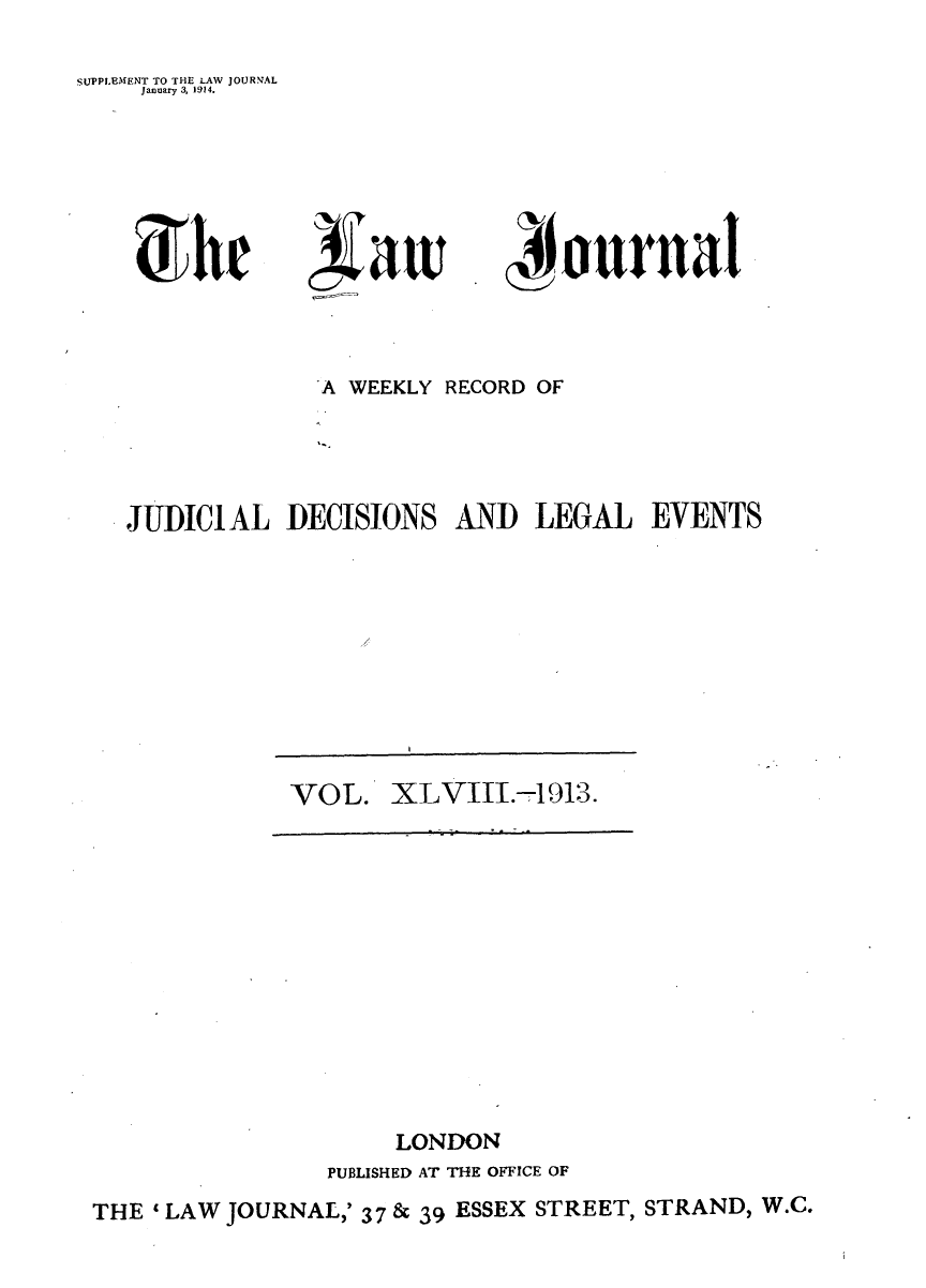 handle is hein.journals/lwjrnal48 and id is 1 raw text is: 

SUPPLEMENT TO THE LAW JOURNAL
    January 3, 1914.


1%aw


             'A WEEKLY RECORD OF




JUDICIAL DECISIONS AND LEGAL EVENTS


VOL. XLVIII.-1913.


                     LONDON
                PUBLISHED AT ThE OFFICE OF
THE ' LAW JOURNAL,' 3 7 & 39 ESSEX STREET, STRAND, W.C.


(A ournal


