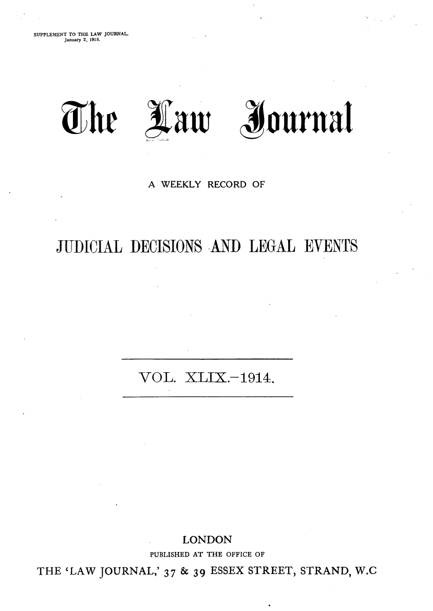 handle is hein.journals/lwjrnal49 and id is 1 raw text is: 

SUPPLEMENT TO THE LAW JOURNAL.
     January 2, 1915.


d r


              A WEEKLY RECORD OF




JUDICIAL DECISIONS AND LEGAL EVENTS


VOL. XLIX.-1914.


                      LONDON
                 PUBLISHED AT THE OFFICE OF
THE 'LAW JOURNAL,' 37 & 39 ESSEX STREET, STRAND, W.C


xiltv


