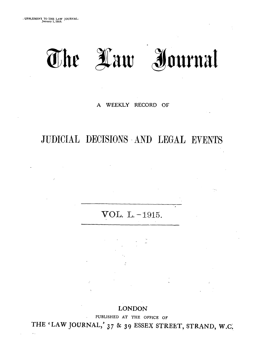 handle is hein.journals/lwjrnal50 and id is 1 raw text is: 
- UPPLEILENI TO THE LAW JOURNAL:
     January 1, 1916.


rhr


xiaw


4onrnal


              A WEEKLY RECORD OF




JUDICIAL DECISIONS -AND LEGAL EVENTS


                     LONDON
                PUBLISHED AT THE OFFICE OF
THE 'LAW JOURNAL,' 37 -& 39 ESSEX STREET, STRAND, W,C',


VOL. L. -1915.


