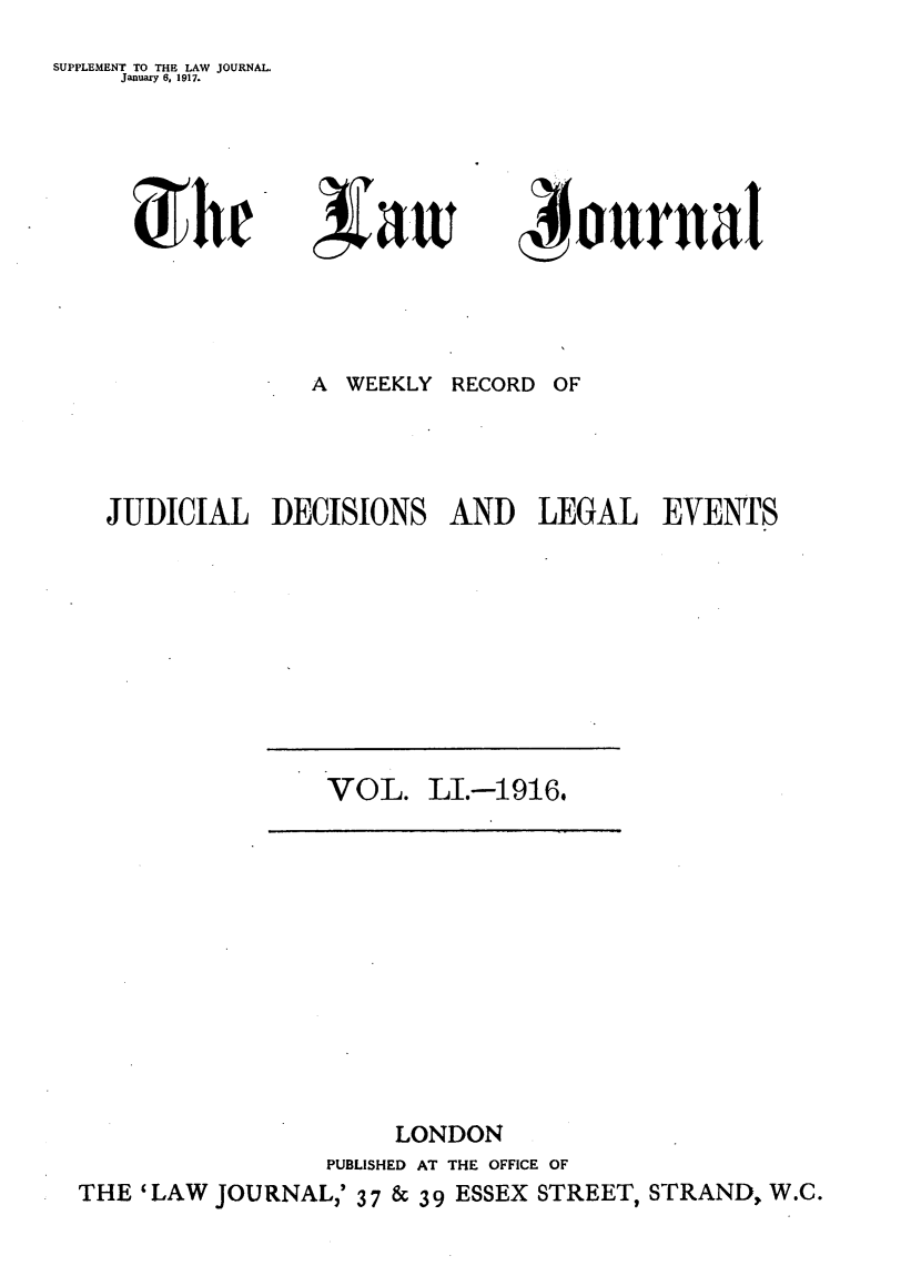 handle is hein.journals/lwjrnal51 and id is 1 raw text is: 
SUPPLEMENT TO THE LAW JOURNAL.
    January 6. 1917.


U 1w


A WEEKLY


~ournaI


RECORD OF


JUDICIAL DECISIONS AND LEGAL EVENTS


VOL. LI.--1916.


                     LONDON
                PUBLISHED AT THE OFFICE OF
THE 'LAW JOURNAL,' 37 & 39 ESSEX STREET, STRAND, W.C.


,vatt


