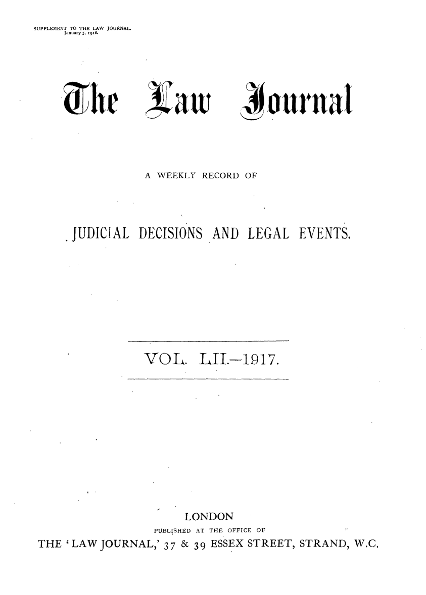 handle is hein.journals/lwjrnal52 and id is 1 raw text is: 
SUPPLEMENT TO THE LAW JOURNAL.
     January 5, 19x8.


r


Na 1


            A WEEKLY RECORD OF




JUDICIAL DECISIONS AND LEGAL EVENTS.


VOL. LII.--1917.


                        LONDON
                   PUBLISHED AT THE OFFICE OF
THE 'LAW JOURNAL,' 37 & 39 ESSEX STREET, STRAND, W.C,


