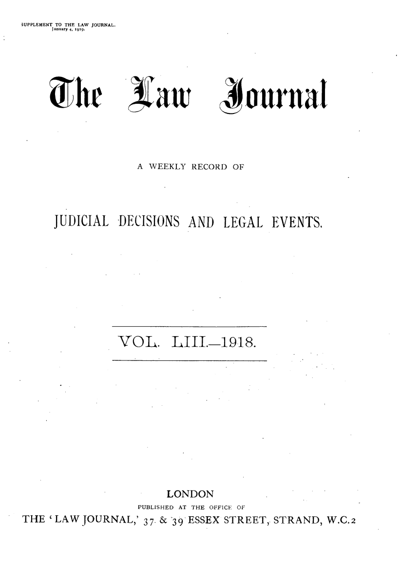 handle is hein.journals/lwjrnal53 and id is 1 raw text is: iUPPLEMENT TO THE LAW JOURNAL.
     lanuary 4, 119.


)r


4 au


4 ournal


             A WEEKLY RECORD OF



JUDICIAL DECISIONS AND LEGAL EVENTS,


VOL. LIII.-1918.


                       LONDON
                  PUBLISHED AT THE OFFICE OF
THE 'LAW JOURNAL,' 37.& 39 ESSEX STREET, STRAND, W.C.2


