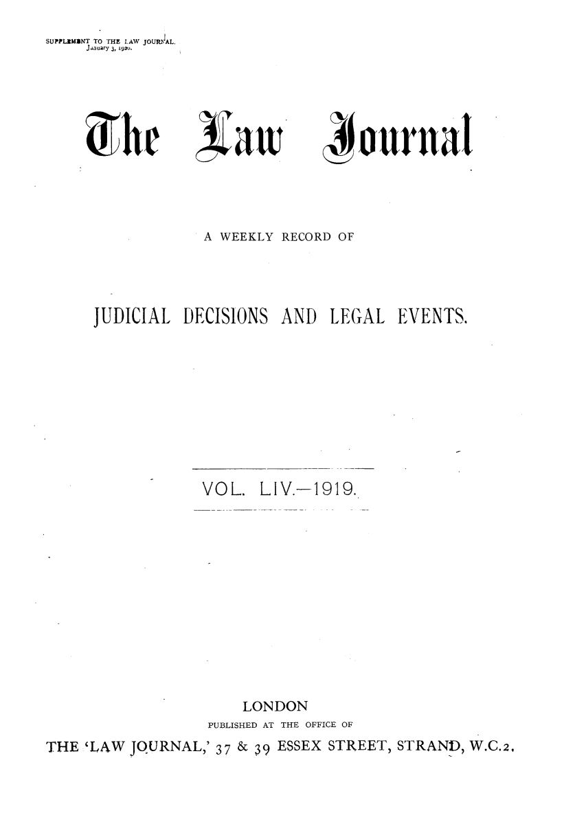 handle is hein.journals/lwjrnal54 and id is 1 raw text is: 
SUPPLIMINT TO THE LAW JOUMlIAL.
     J-Lauary 3, L93u.


ournal


                   A WEEKLY RECORD OF




      JUDICIAL DECISIONS AND LECGAL EVENTS.










                  VOL. LIV.-1919.













                       LONDON
                   PUBLISHED AT THE OFFICE OF
THE 'LAW JQURNAL,' 37 & 39 ESSEX STREET, STRAND, W.C.2,


