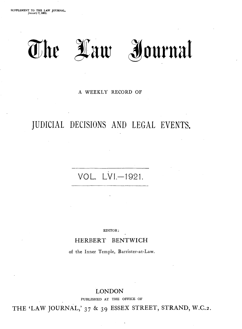 handle is hein.journals/lwjrnal56 and id is 1 raw text is: SUPPLEMENT TO THE LAW JOURNAL
     January 7, 1922.


)hr


~aw


~i~$ onrnat


             A WEEKLY RECORD OF




JUDICIAL DECISIONS AND LEGAL EVENTS.


VOL. LVI.-1921.


EDITOR;


HERBERT


BENTWICH


of the Inner Temple, Barrister-at-Law.





        LONDON
   PUBLISHED AT THE OFFICE OF


THE 'LAW JOURNAL,' 37 & 39 ESSEX STREET, STRAND, W.C.2.


