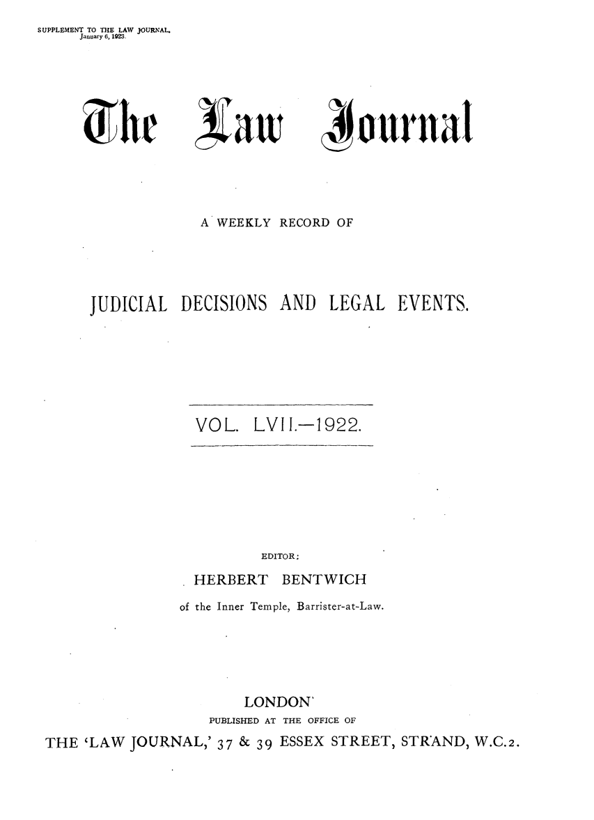 handle is hein.journals/lwjrnal57 and id is 1 raw text is: 
SUPPLEMENT TO THE LAW JOURNAL.
     January 6, 1923.


liaw


4 oural


             A WEEKLY RECORD OF




JUDICIAL DECISIONS AND LEGAL EVENTS.


VOL. LVII.-1922.


EDITOR;


HERBERT


BENTWICH


of the Inner Temple, Barrister-at-Law.





        LONDON'
   PUBLISHED AT THE OFFICE OF


THE 'LAW JOURNAL,' 37 & 39 ESSEX STREET, STRAND, W.C.2.


J W
   )hr


