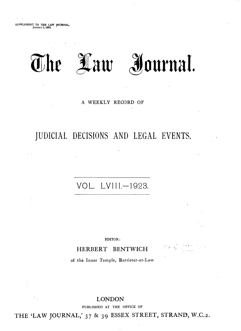 handle is hein.journals/lwjrnal58 and id is 1 raw text is: 


SUPPLEMENT TO THE LAW JOURNAL.
     January 5, 1924.


~hr


/~aw


4~ournaI.


             A WEEKLY RECORD OF




JUDICIAL DECISIONS AND LEGAL EVENTS.


VOL. LVIII.-1923.


EDITOR:


HERBERT


BENTWICH


of the Inner Temple, Barrister-at-Law.





        LONDON
   PUBLISHED AT THE OFFICE OF


THE 'LAW JOURNAL,' 37 & 39 ESSEX STREET, STRAND, W.C.2.



