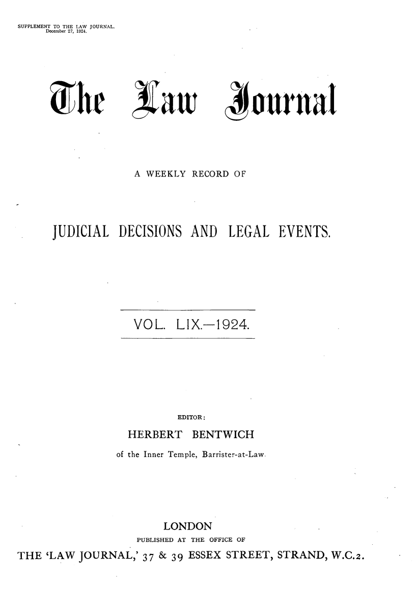 handle is hein.journals/lwjrnal59 and id is 1 raw text is: 
SUPPLEMENT TO THE LAW JOURNAL.
     December 27, 1924.


~1w


ournal


              A WEEKLY RECORD OF




JUDICIAL DECISIONS AND LEGAL EVENTS.


VOL. LIX.-1924.


          EDITOR:
  HERBERT BENTWICH
of the Inner Temple, Barrister-at-Law.





        LONDON
   PUBLISHED AT THE OFFICE OF


THE 'LAW JOURNAL,' 37 & 39 ESSEX STREET, STRAND, W.C.2.


(:!Ai(Ty

( t  a tt


