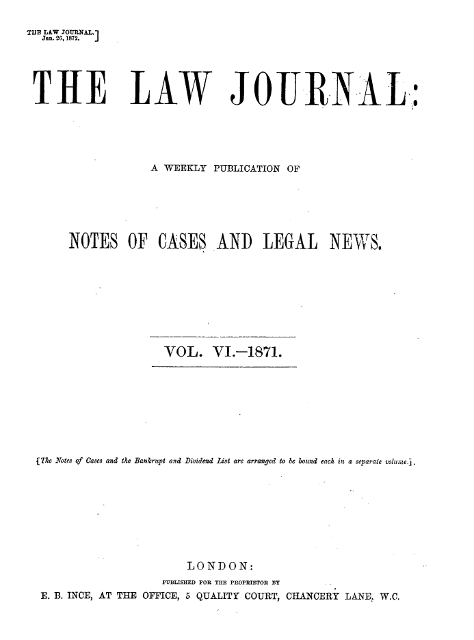 handle is hein.journals/lwjrnal6 and id is 1 raw text is: 

THE LAW JOURNAL.]
  Jan. 26, 1872.  j





  T HE LAW JOUR.N AL,:





                    A WEEKLY PUBLICATION OF







       NOTES OF CASES AND LEGAL NEWS.










                      VOL. VI.-1871.


fThe Notes of Cases and the Bankrupt and Dividend List are arranged to he bound each in a separate volume.j.









                        LONDON:
                    PUBLISHED FOR TUE PROPRIETOR BY.
 E. B. INCE, AT THE OFFICE, 5 QUALITY COURT, CHANCERY LANE,. W.C.


