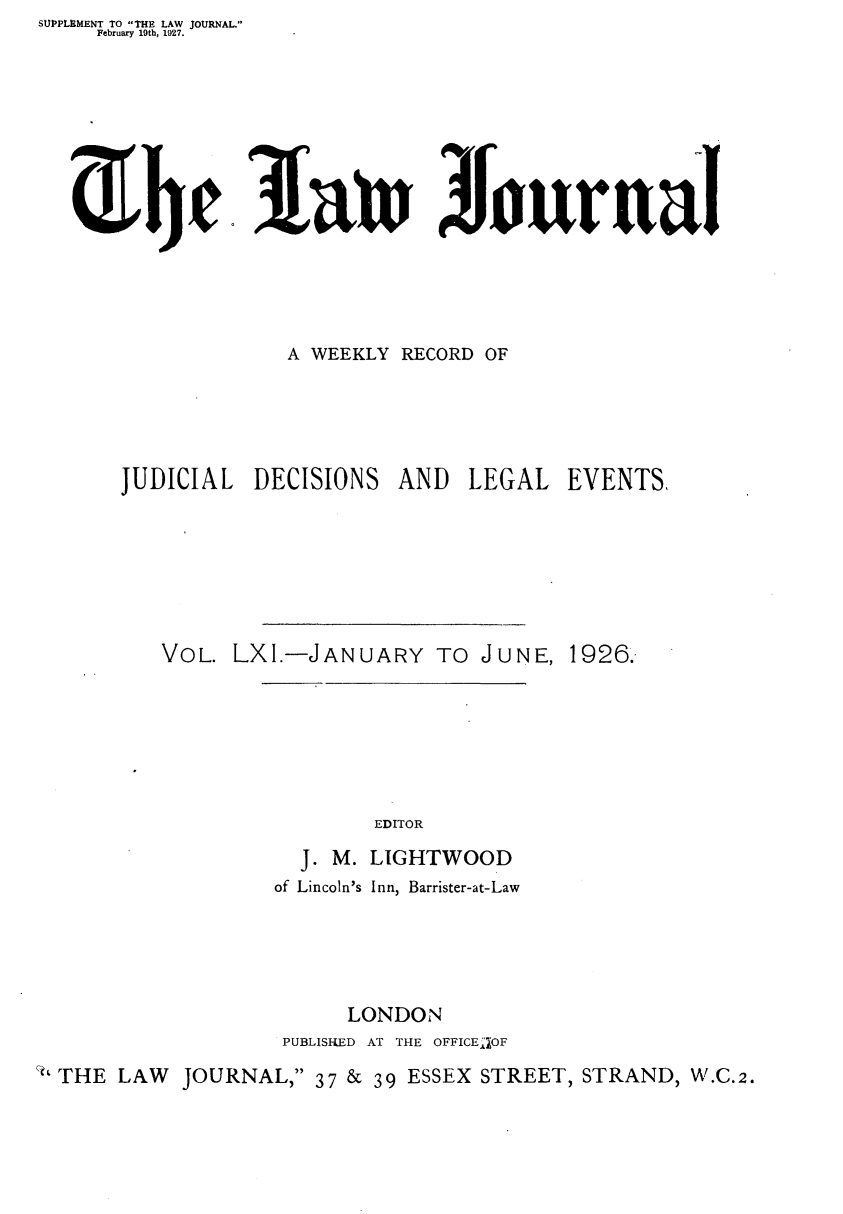 handle is hein.journals/lwjrnal61 and id is 1 raw text is: SUPPLEMENT TO THE LAW JOURNAL.
    February 19th, 1927.





  3fefanJourual








                  A WEEKLY RECORD OF





      JUDICIAL DECISIONS AND LEGAL EVENTS,







         VOL. LXI.-JANUARY TO JUNE, 1926.







                        EDITOR

                   J. M. LIGHTWOOD
                 of Lincoln's Inn, Barrister-at-Law





                      LONDON
                  PUBLISHED AT THE OFFICE1OF
 ' THE LAW JOURNAL, 37 & 39 ESSEX STREET, STRAND, W.C.2.


