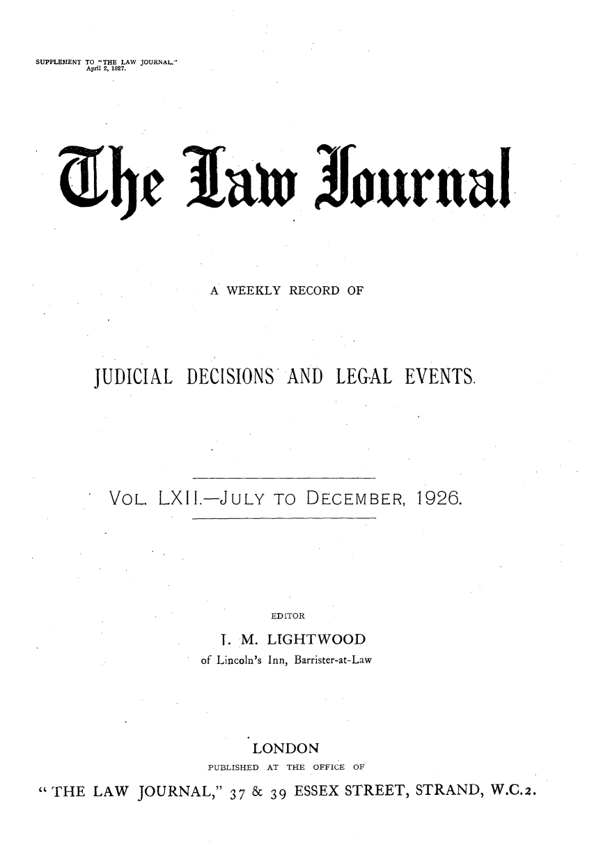 handle is hein.journals/lwjrnal62 and id is 1 raw text is: 


SUPPLEMENT TO THE LAW JOURNAL.'
     April 2, 1927.






     3linJourtrnl








                   A WEEKLY RECORD OF





      JUDICIAL DECISIONS AND LEGAL EVENTS.







        VOL. LXII.-JULY TO DECEMBER, 1926.


  T. M.
of Lincoln's


EDITOR

LIGHTWOOD
Inn, Barrister-at-Law


                       LONDON
                  PUBLISHED AT THE OFFICE OF

THE LAW JOURNAL, 37 & 39 ESSEX STREET, STRAND, W.C.2.


