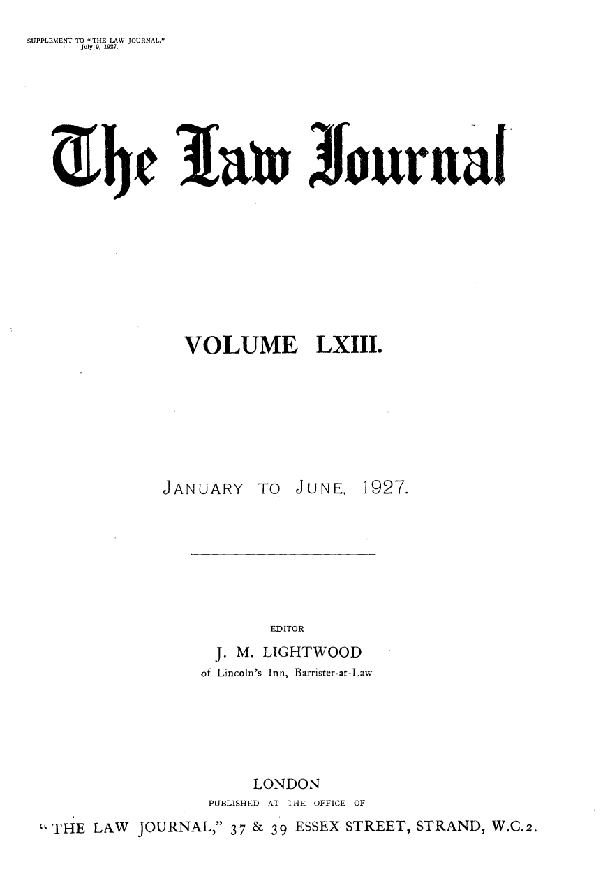 handle is hein.journals/lwjrnal63 and id is 1 raw text is: 
SUPPLEMENT TO THE LAW JOURNAL.
     July 9, 1927.








               ifinJurnal










               VOLUME LXIII.








               JANUARY TO JUNE, 1927.








                         EDITOR
                   J. M. LIGHTWOOD
                   of Lincoln's Inn, Barrister-at-Law






                       LONDON
                   PUBLISHED AT THE OFFICE OF
  THE LAW JOURNAL, 37 & 39 ESSEX STREET, STRAND, W.C.2.


