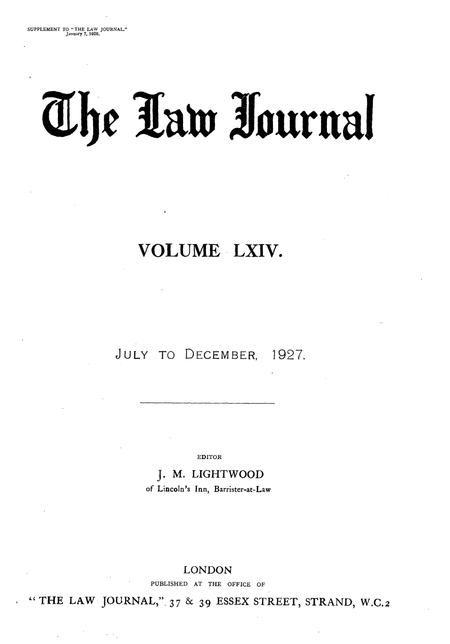 handle is hein.journals/lwjrnal64 and id is 1 raw text is: 
SUPPLEMENT TO THE LAW JOURNAL.
      January 7, 1928.


!atn Jourual


VOLUME LXIV.


JULY TO DECEMBER,


1927.


                         EDITOR
                   J. M. LIGHTWOOD
                 of Lincoln's Inn, Barrister-at-Law






                       LONDON
                  PUBLISHED AT THE OFFICE OF
THE LAW   JOURNAL,. 37 & 39 ESSEX STREET, STRAND, W.C.2


