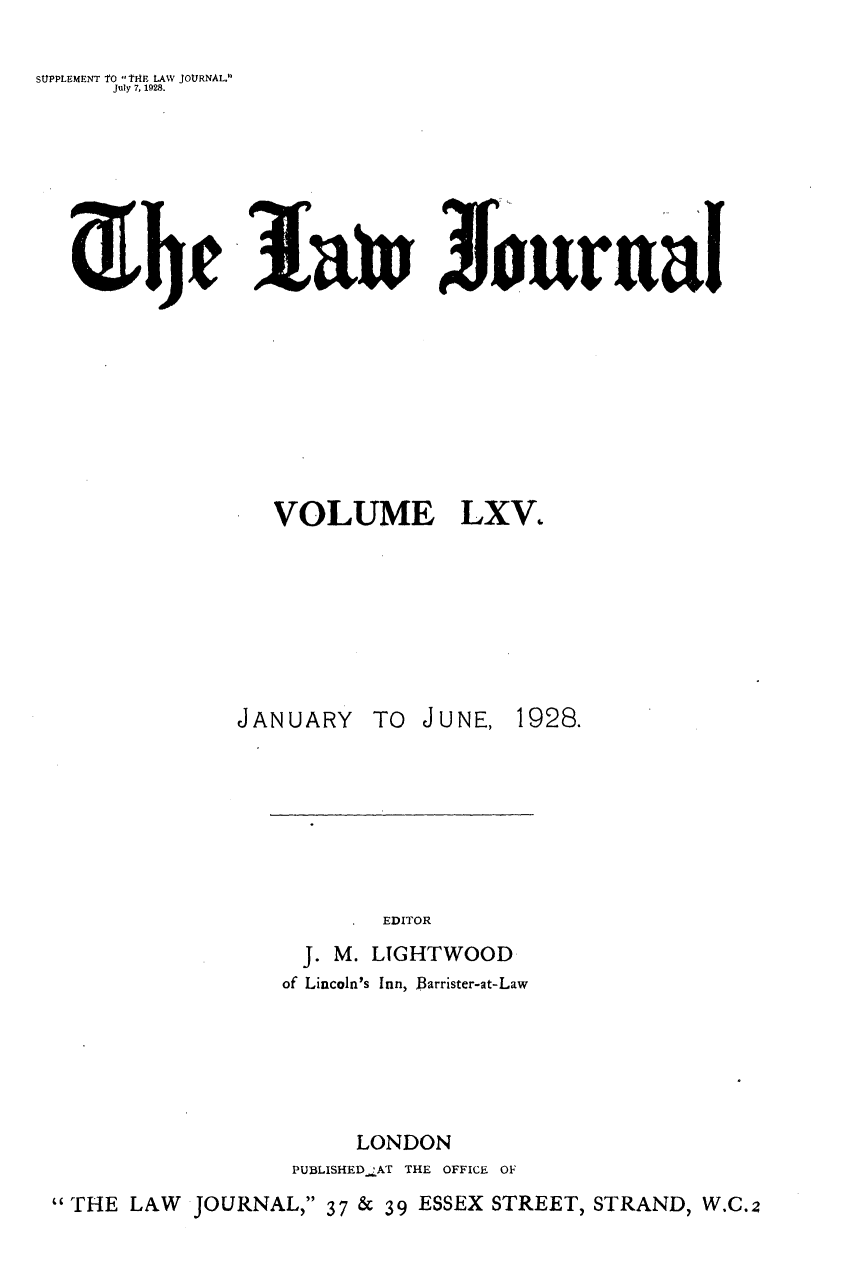 handle is hein.journals/lwjrnal65 and id is 1 raw text is: 

SUPPLEMENT tO t1E LAW JOURNAL.
      July 7, 1928.







                lui WJuraal


VOLUME


JANUARY


TO JUNE,


       EDITOR
  J. M. LIGHTWOOD
of Lincoln's Inn, Barrister-at-Law


     LONDON
PUBLISHED !AT THE OFFICE OF


 THE LAW JOURNAL, 37 & 39 ESSEX STREET, STRAND, W.C.2


LXV.


1928.


