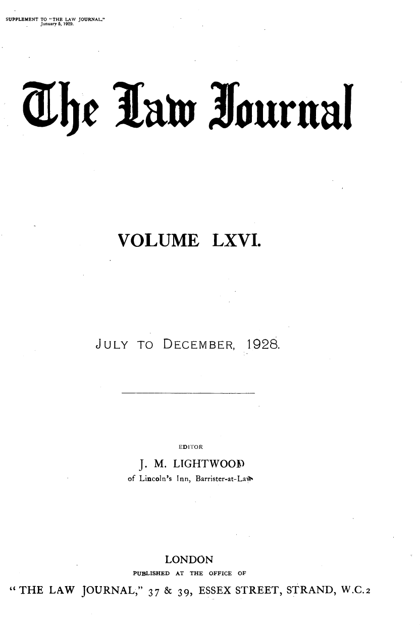 handle is hein.journals/lwjrnal66 and id is 1 raw text is: SUPPLEMENT TO THE LAW JOURNAL.
     January 6, 1929.


1au Jlournal


                VOLUME LXVI.








             JULY TO DECEMBER, 1928.







                         EDITOR
                   J. M. LIGHTWOoF
                 of Lincoln's Inn, Barrister-at-LaP






                       LONDON
                  PUBLISHED AT THE OFFICE OF
THE LAW JOURNAL, 37 & 39, ESSEX STREET, STRAND, W.C.2


