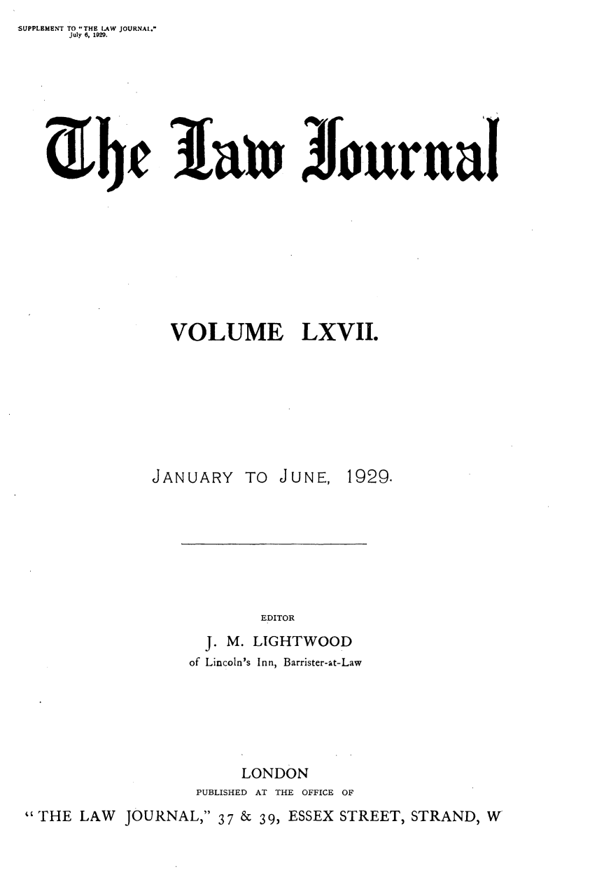 handle is hein.journals/lwjrnal67 and id is 1 raw text is: SUPPLEMENT TO THE LAW JOURNAL.
     July 6, 1929.


1a~n 4Furtinut


               VOLUME LXVII.








               JANUARY TO JUNE, 1929.







                         EDITOR
                   J. M. LIGHTWOOD
                 of Lincoln's Inn, Barrister-at-Law






                       LONDON
                  PUBLISHED AT THE OFFICE OF
' THE LAW JOURNAL, 37 & 39, ESSEX STREET, STRAND, W


Z bf


