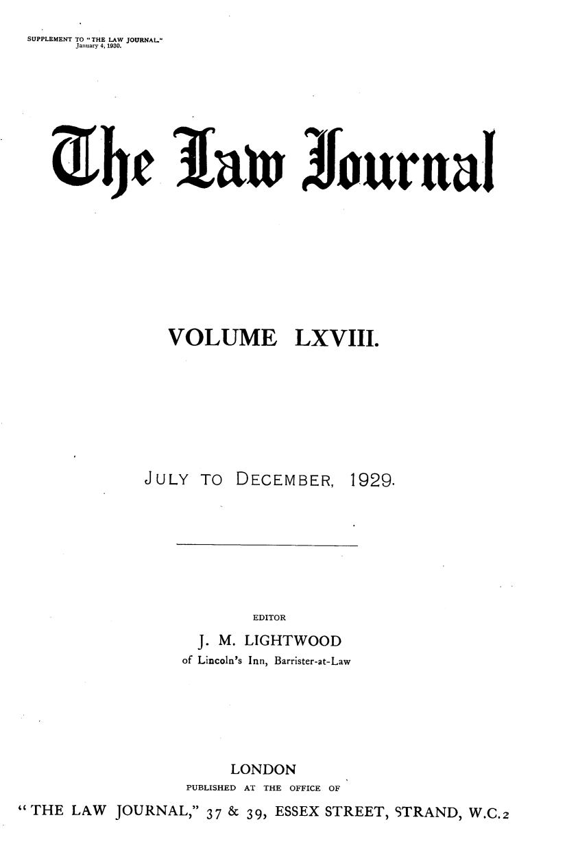 handle is hein.journals/lwjrnal68 and id is 1 raw text is: 
SUPPLEMENT TO THE LAW JOURNAL
     January 4, 1930.


~JJ


Larn %ournal


                VOLUME LXVIII.








              JULY TO DECEMBER, 1929.








                          EDITOR
                    J. M. LIGHTWOOD
                  of Lincoln's Inn, Barrister-at-Law






                       LONDON
                  PUBLISHED AT THE OFFICE OF
THE LAW JOURNAL, 37 & 39, ESSEX STREET, STRAND, W.C.2


