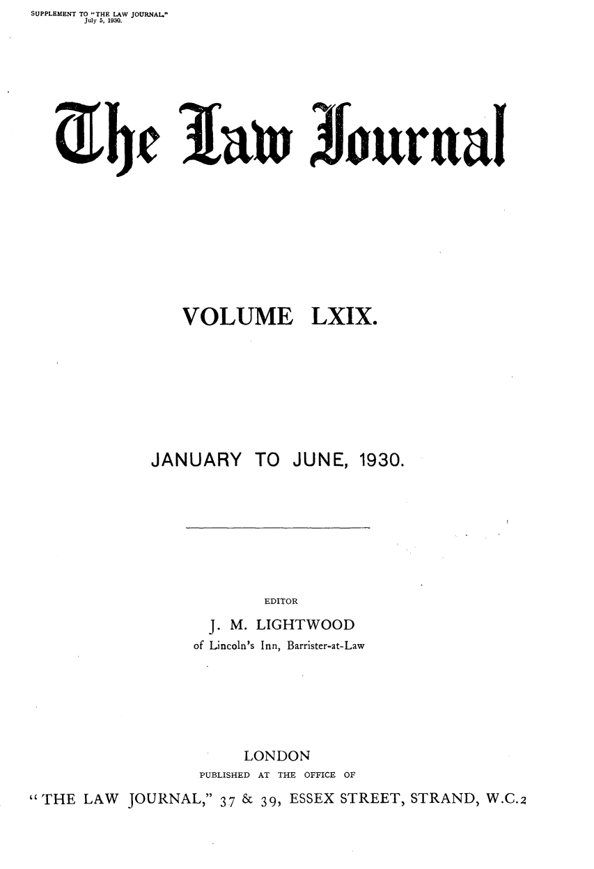 handle is hein.journals/lwjrnal69 and id is 1 raw text is: SUPPLEMENT TO THE LAW JOURNAL.
      July 5, 1930.


3[ain Jourual


                VOLUME LXIX.








             JANUARY TO    JUNE, 1930.







                        EDITOR
                   J. M. LIGHTWOOD
                 of Lincoln's Inn, Barrister-at-Law






                      LONDON
                  PUBLISHED AT THE OFFICE OF
THE LAW JOURNAL, 37 & 39, ESSEX STREET, STRAND, W.C.2


iEhf


