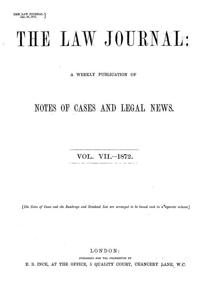 handle is hein.journals/lwjrnal7 and id is 1 raw text is: 

THE LAW JOURNAL.]
  Jan. 25,1873. J





  THE LAW JOURNAL:;





                    A WEEKLY PUBLICATION OF







       NOTES OF CASES AND LEGAL NEWS,









                      VOL. VI.-1872.










   [7he Notes of Cases and the Bankrupt and Dividend List are arranged to be bound each in a separate vclugne.]









                          LONDON:
                       PUBLISHED FOR THE PROPIETOR BY
    E. B. INCE, AT THE OFFICE, 5 QUALITY COURT, CHANCERY LANE,- W.C.


