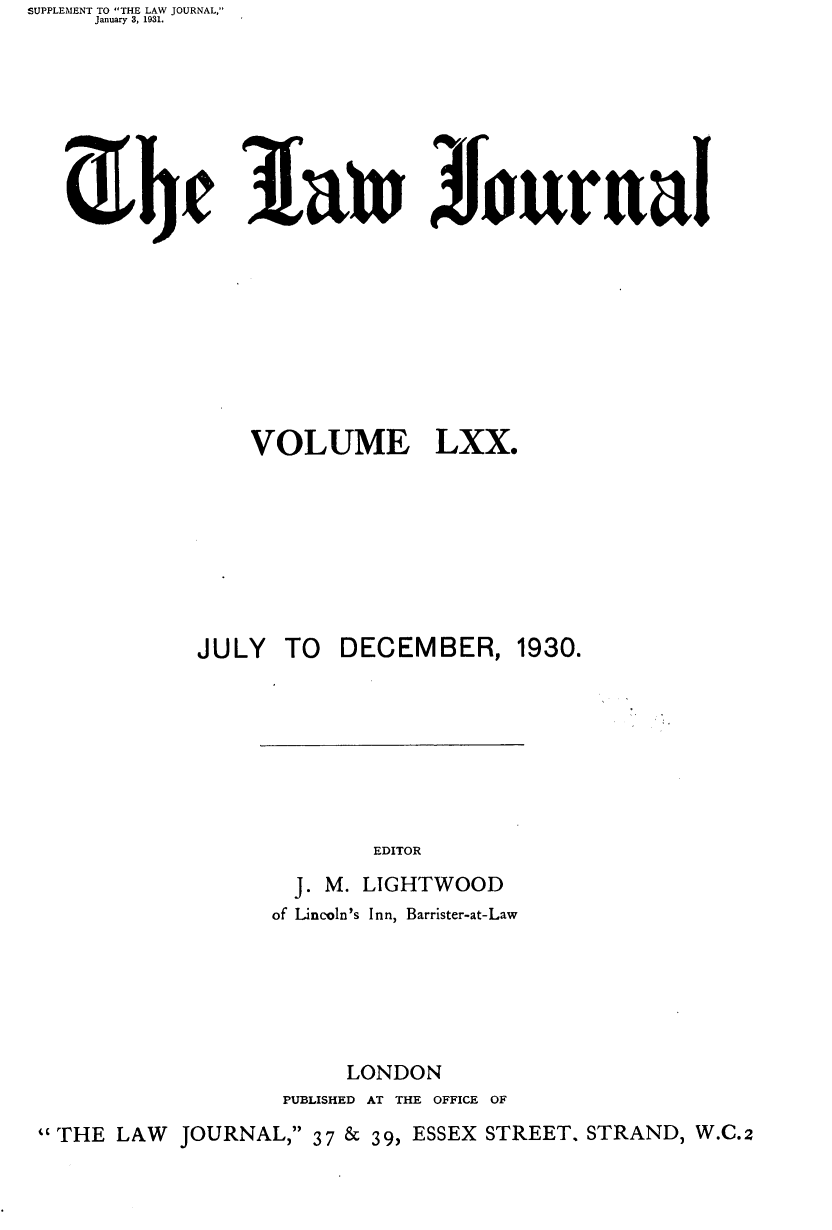 handle is hein.journals/lwjrnal70 and id is 1 raw text is: SUPPLEMENT TO THE LAW JOURNAL,
     January 3, 1931.


3fain AIourual


VOLUME


LXX.


            JULY  TO  DECEMBER, 1930.







                         EDITOR
                   J. M. LIGHTWOOD
                 of Lincoln's Inn, Barrister-at-Law






                       LONDON
                  PUBLISHED AT THE OFFICE OF

THE LAW JOURNAL, 37 & 39, ESSEX STREET, STRAND, W.C.2


Z ht


