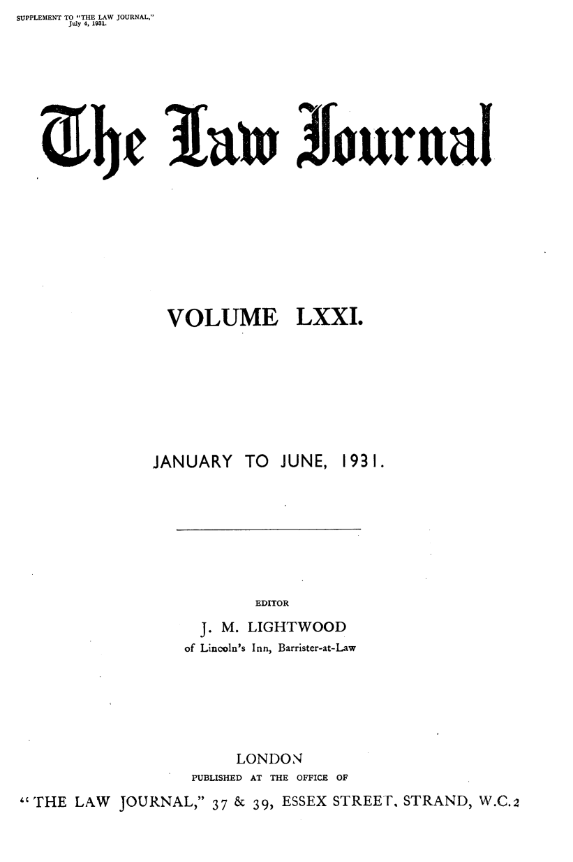 handle is hein.journals/lwjrnal71 and id is 1 raw text is: SUPPLEMENT TO THE LAW JOURNAL,
      July 4, 1031.


         ~bc 3a~n JurtnI









                VOLUME LXXI.








              JANUARY TO JUNE, 1931.








                         EDITOR
                   J. M. LIGHTWOOD
                   of Lincoln's Inn, Barrister-at-Law






                       LONDON
                  PUBLISHED AT THE OFFICE OF

THE LAW JOURNAL, 37 & 39, ESSEX STREET. STRAND, W.C.2


