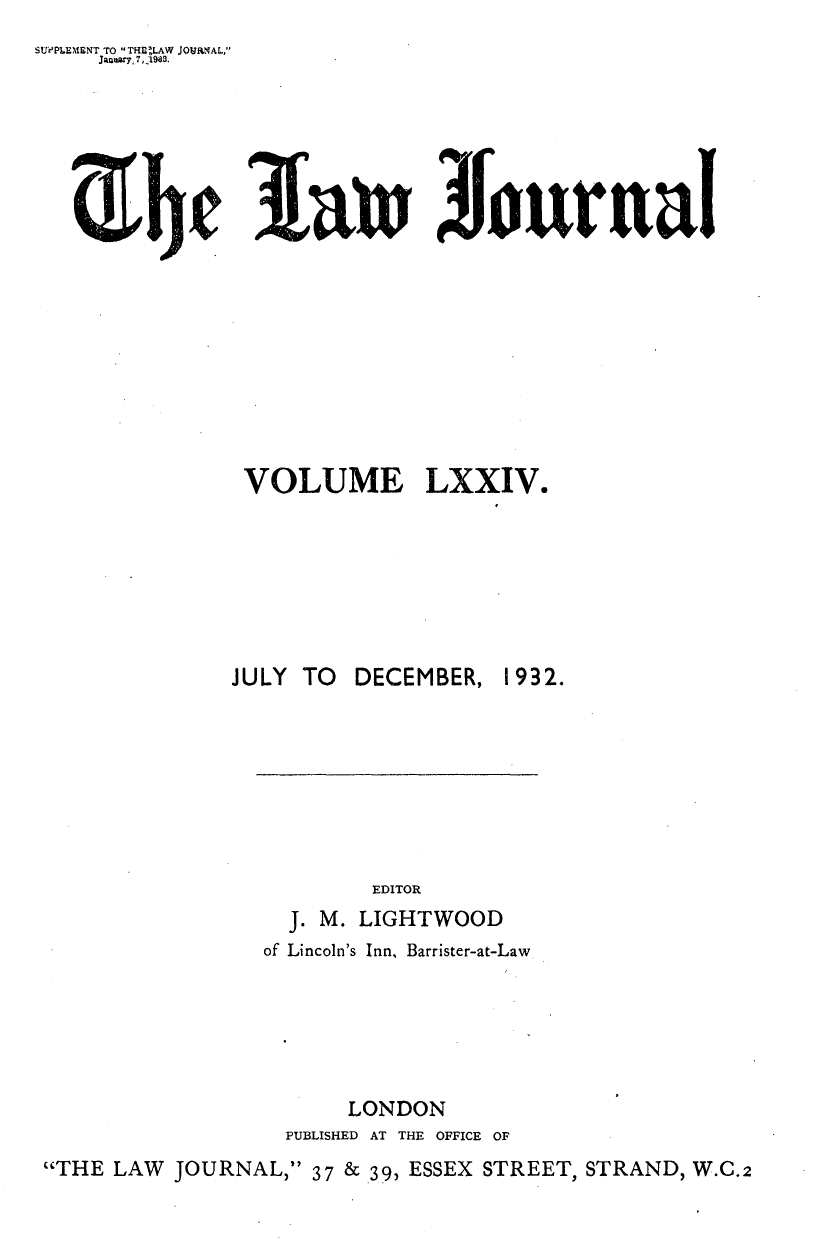 handle is hein.journals/lwjrnal74 and id is 1 raw text is: 
SUPPLEIENT TO ,THRtLAW JOURNAL,
     Jawry, 7,1963.


31tu   Jour arnl


               VOLUME LXXIV.







               JULY TO DECEMBER, 1932.








                         EDITOR
                  J. M. LIGHTWOOD
                  of Lincoln's Inn, Barrister-at-Law






                       LONDON
                  PUBLISHED AT THE OFFICE OF
THE LAW JOURNAL, 37 & 39, ESSEX STREET, STRAND, W.C.2


ir-he


