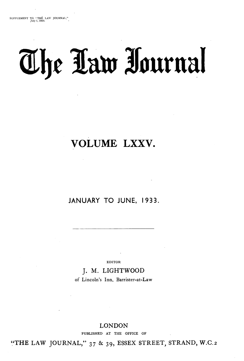 handle is hein.journals/lwjrnal75 and id is 1 raw text is: 
SUPI'LLMENT TO THEi LAW JOURNAL,
     J uly 1, 1933.


3Iau Journal


               VOLUME LXXV.






               JANUARY TO JUNE, 1933.







                        EDITOR
                  J. M. LIGHTWOOD
                of Lincoln's Inn, Barrister-at-Law





                      LONDON
                 PUBLISHED AT THE OFFICE OF
'.'THE LAW JOURNAL, 37 & 39, ESSEX STREET, STRAND, W.C.2


z he


