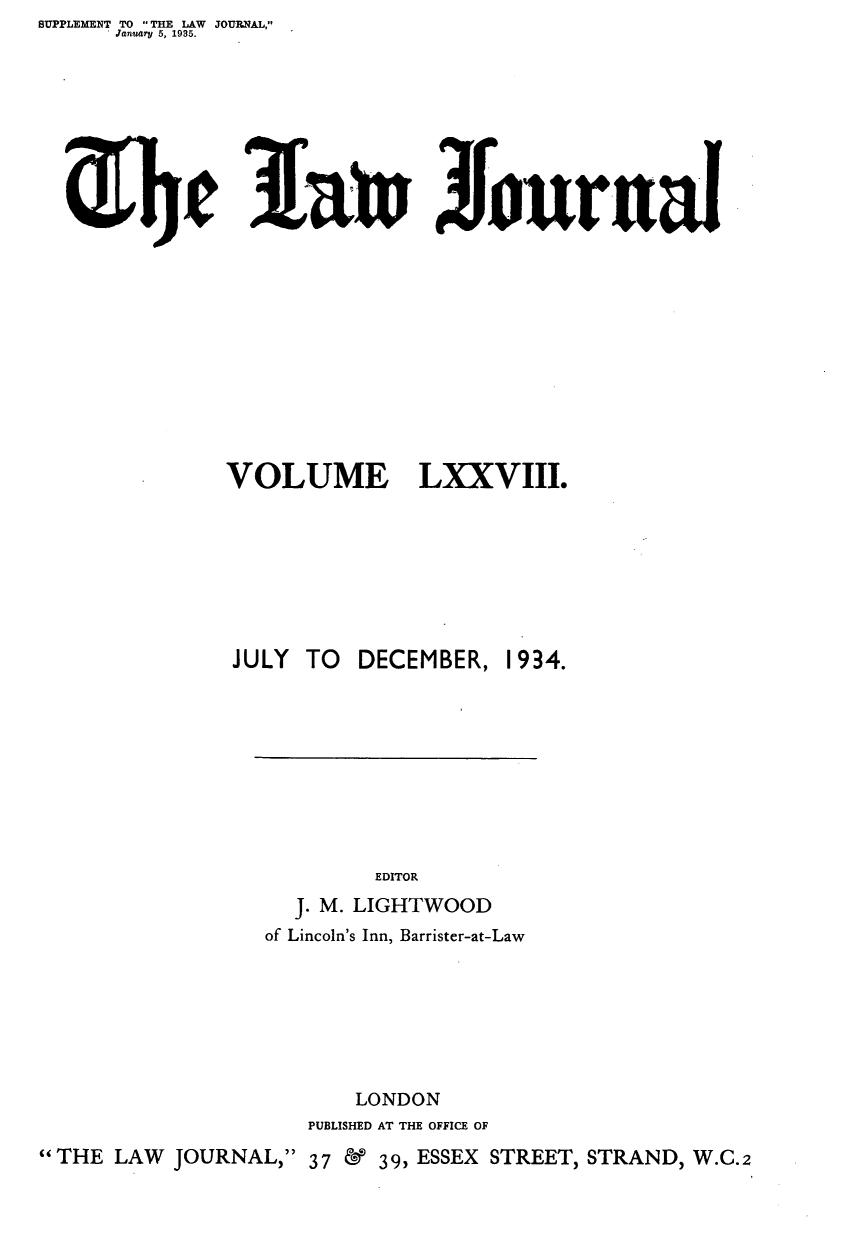 handle is hein.journals/lwjrnal78 and id is 1 raw text is: SUPPLEMENT TO THE LAW JOURNAL,
      January 5, 1935.









             el3azwJournal












             VOLUME LXXVIII.








             JULY TO DECEMBER, 1934.










                        EDITOR
                  J. M. LIGHTWOOD
                of Lincoln's Inn, Barrister-at-Law







                       LONDON
                   PUBLISHED AT THE OFFICE OF
THE LAW JOURNAL, 37 & 39, ESSEX STREET, STRAND, W.C.2



