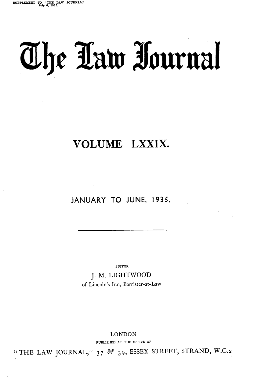 handle is hein.journals/lwjrnal79 and id is 1 raw text is: SUPPLEMENT TO THE LAW JOURNAL,
      JulI 6, 1985.









                    3fan 3ourufal


VOLUME


LXXIX.


              JANUARY TO    JUNE, 1935.









                         EDITOR
                   J. M. LIGHTWOOD
                 of Lincoln's Inn, Barrister-at-Law







                        LONDON
                    PUBLISHED AT THE OFFICE OF
THE LAW JOURNAL, 37 &       39, ESSEX STREET, STRAND, W.C.2


