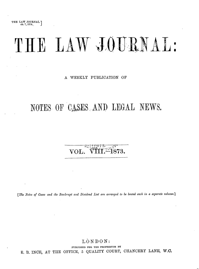 handle is hein.journals/lwjrnal8 and id is 1 raw text is: 



TR LAW JOURNAL.1
   ob. 7,1874..  J


THE LAW JOURNAL


            A WEEKLY PUBLICATION OF






NOTES OF C(AES AND LEGAL NEWS.


VOL. VT1LA.873.


[The Notes of Gases and the Bankrupt and Dividend List are arranged to be bound each in a separate volumne.1










                       LONDON:
                   PtIMISTI D FOR THE PROPRETOR BY
 E. B. INCE, AT THE OFFICE, 5 QUALITY COURT, CHANCERY LANE, W.C.


