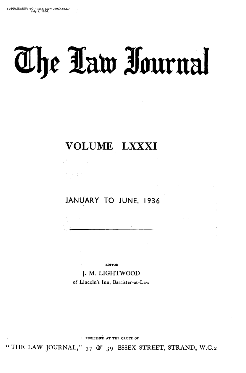 handle is hein.journals/lwjrnal81 and id is 1 raw text is: SUPPLEMENT TO  THE LAW JOURNAL,
      Jil1 4, 1936.


Journal


VOLUME


LXXXI


               JANUARY. TO   JUNE, 1936







                          EDrrOR
                    J. M. LIGHTWOOD
                 of Lincoln's Inn, Barrister-at-Law






                     PUBLISHED AT THE OFFICE OF
THE LAW JOURNAL, 37   & 39 ESSEX STREET, STRAND, W.C.2


a 4t


