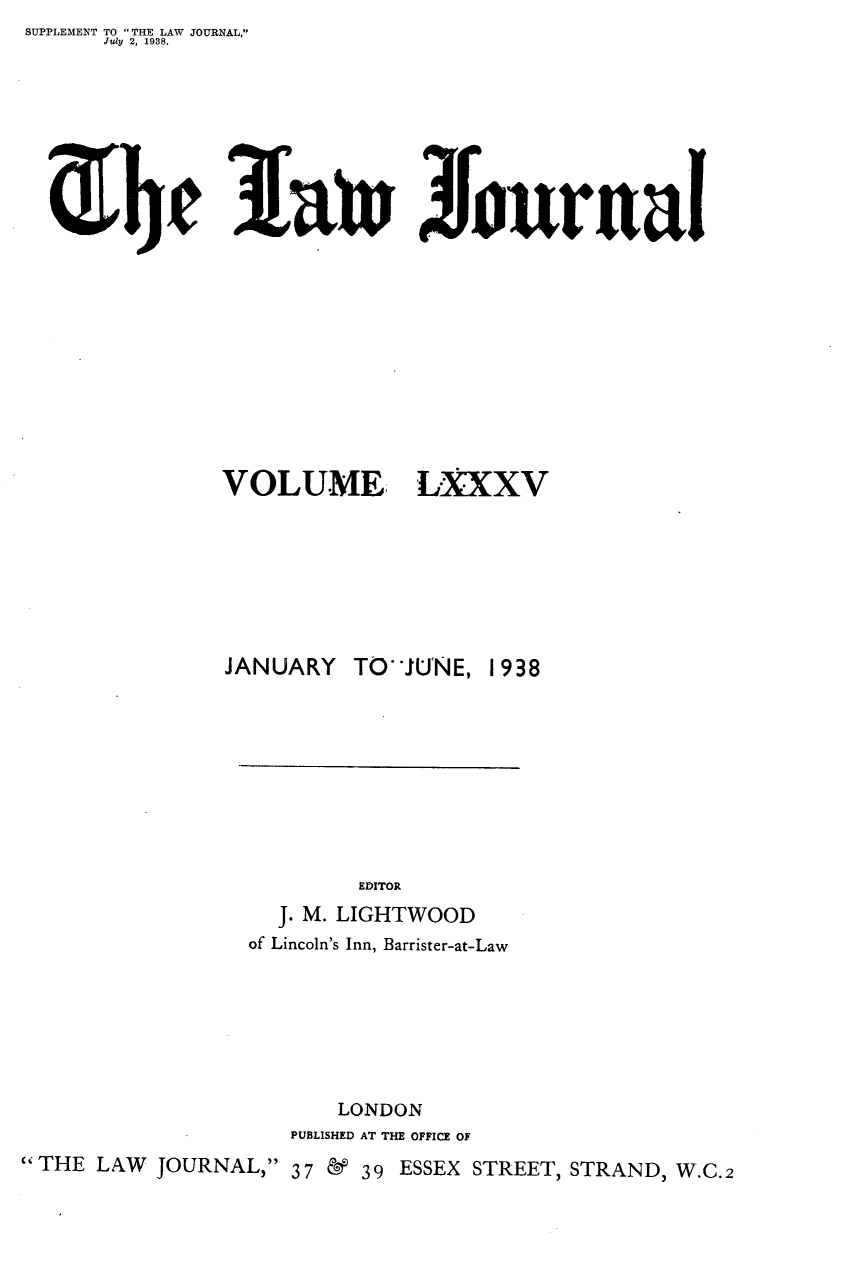 handle is hein.journals/lwjrnal85 and id is 1 raw text is: SUPPLEMENT TO THE LAW JOURNAL,
      July  2, 1938.





    e3at Journal


VOLUME


L.XXV


               JANUARY TOJUNE, 1938









                        EDITOR
                  J. M. LIGHTWOOD
                of Lincoln's Inn, Barrister-at-Law







                       LONDON
                   PUBLISHED AT THE OFFICE OF
THE LAW JOURNAL, 37 & 39 ESSEX STREET, STRAND, W.C.2


