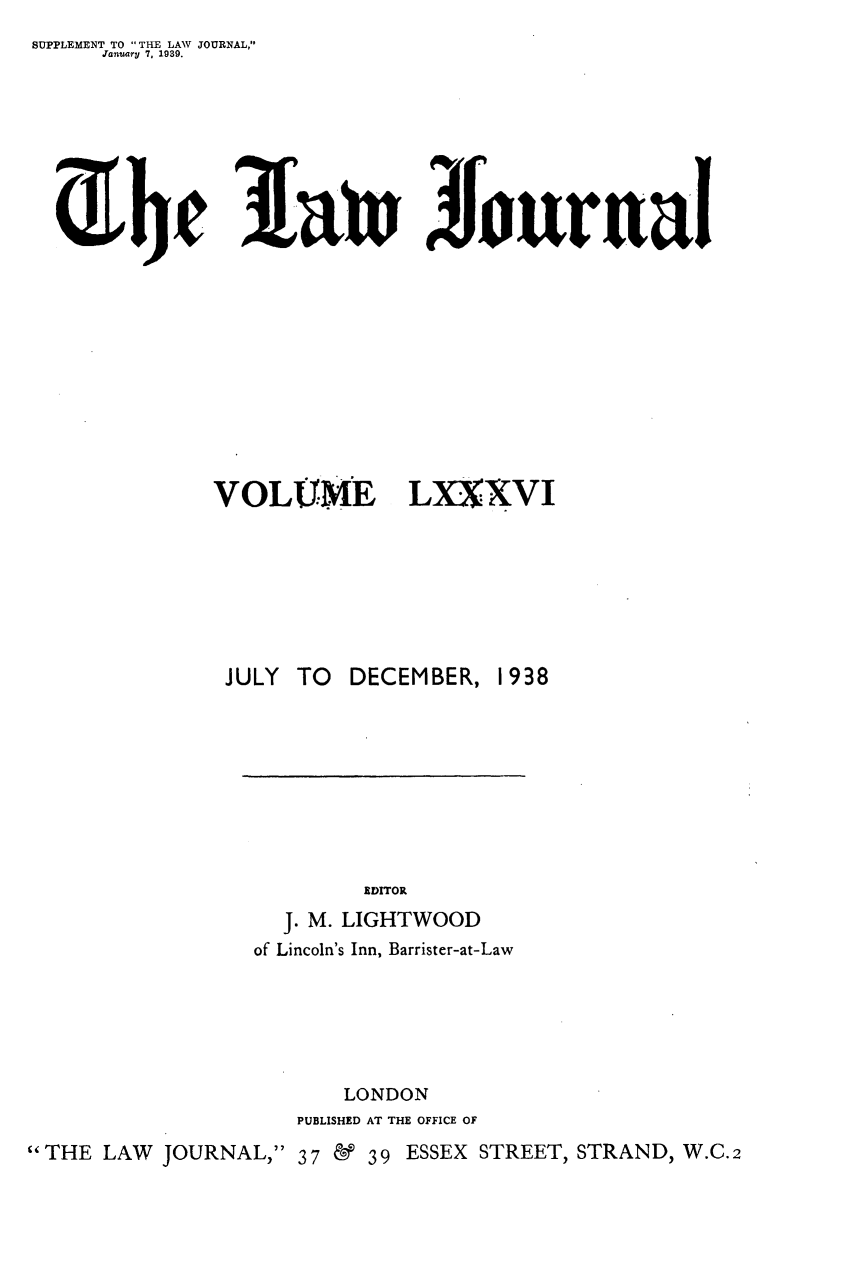 handle is hein.journals/lwjrnal86 and id is 1 raw text is: 
SUPPLEMENT TO THE LAW JOURNAL,
      January 7, 1939.


3[a~n Jtrnrual


VOLU'ME


LXXXVI


                JULY TO  DECEMBER, 1938









                           EDITOR
                    J. M. LIGHTWOOD
                  of Lincoln's Inn, Barrister-at-Law






                         LONDON
                     PUBLISHED AT THE OFFICE OF
THE LAW JOURNAL, 37 & 39 ESSEX STREET, STRAND, W.C.2


