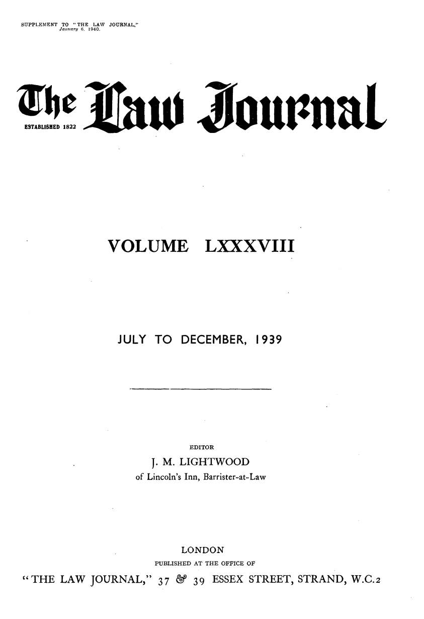 handle is hein.journals/lwjrnal88 and id is 1 raw text is: 
SUPPLEMENT TO THE LAW JOURNAL,
       Jarmary 6, 1940,









 ESTABLISHED 1822











               VOLUME LXXXVIII








                 JULY TO DECEMBER, 1939










                              EDITOR
                       J. M. LIGHTWOOD
                    of Lincoln's Inn, Barrister-at-Law






                             LONDON
                        PUBLISHED AT THE OFFICE OF
THE LAW    JOURNAL, 37 &     39 ESSEX STREET, STRAND, W.C.2


