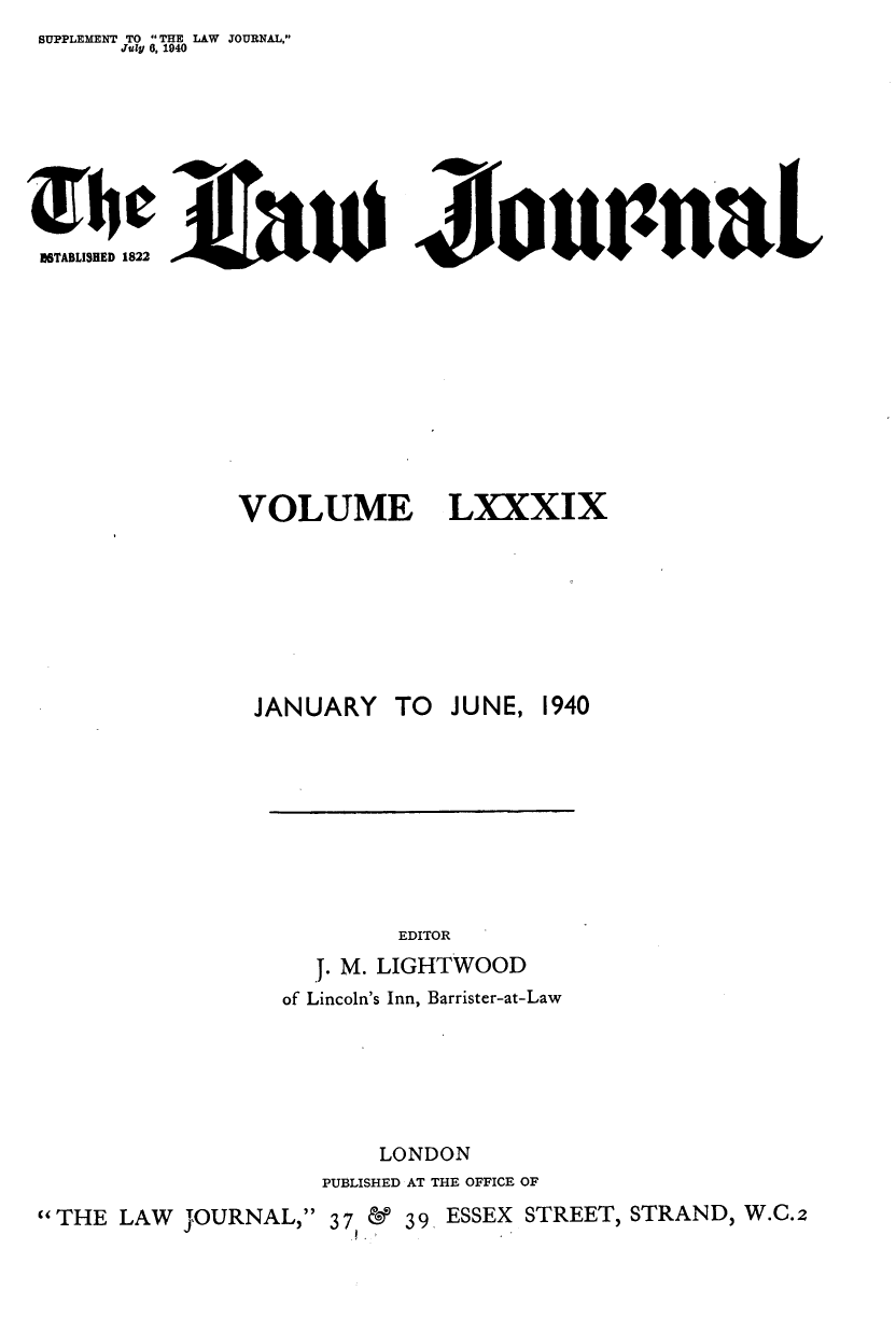 handle is hein.journals/lwjrnal89 and id is 1 raw text is: SUPPLEMENT TO THE LAW JOURNAL,
       July 9, 1940


ISTABLISHED 1822                        u    1     1L


VOLUME







JANUARY TO


LXXXIX






JUNE, 1940


                             EDITOR
                      j. M. LIGHTWOOD
                   of Lincoln's Inn, Barrister-at-Law





                           LONDON
                       PUBLISHED AT THE OFFICE OF
THE LAW    JOURNAL, 37     39 ESSEX STREET, STRAND, W.C.2


