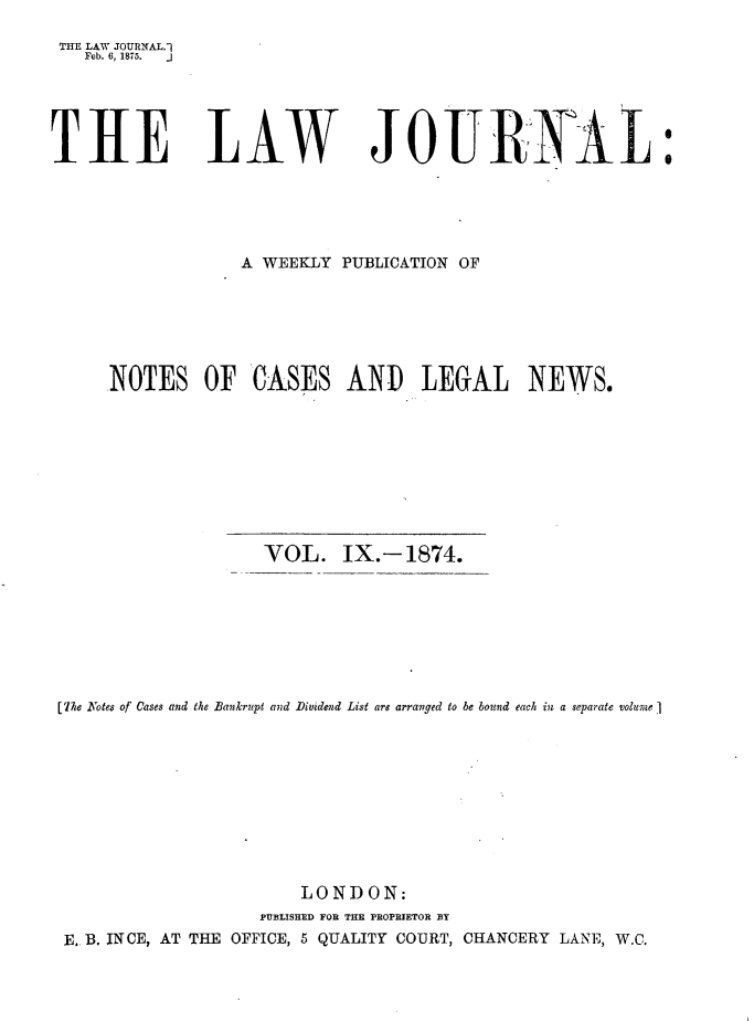 handle is hein.journals/lwjrnal9 and id is 1 raw text is: 
THE LAW JOURNAL.1
   Feb. 6, 1875.  .J


THE LAW


JOUliR 1L


                   A WEEKLY PUBLICATION OF






     NOTES OF CASES AND LEGAL NEWS.









                     VOL. IX.-1874.








[The Notes of Cases and the Bankrupt and Dividend List are arranged to be bound each in a separate volume ]










                         LONDON:
                     PUBLISHED FOR THE PROPRIETOR BY
 E. B. IN CE, AT THE OFFICE, 5 QUALITY COURT, CHANCERY LANIE, W.C.


