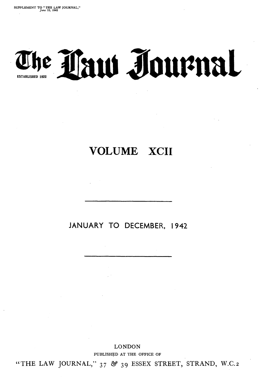 handle is hein.journals/lwjrnal92 and id is 1 raw text is: SUPPLEMENT TO  THE LAW JOURNAL,
    June 12, 1943







E      5Aaui Ziou1naL


VOLUME


XCII


DECEMBER,


               LONDON
            PUBLISHED AT THE OFFICE OF
THE LAW JOURNAL, 37 & 39 ESSEX STREET, STRAND, W.C.2


JANUARY TO


1942


