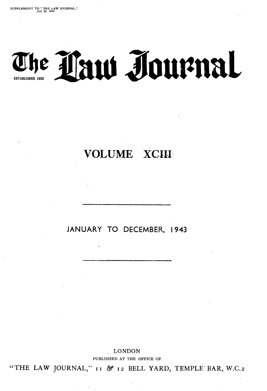 handle is hein.journals/lwjrnal93 and id is 1 raw text is: SUPPLEMENT TO  THE LAW JOURNAL,
       July 29, 1944








 ESTABLISHED 1822                         u                 L


VOLUME XCIII


JANUARY


TO DECEMBER,


      LONDON
PUBLISHED AT THE OFFICE OF


THE LAW JOURNAL,  1 1  I2 BELL YARD, TEMPLE BAR, W.C.2


1943


