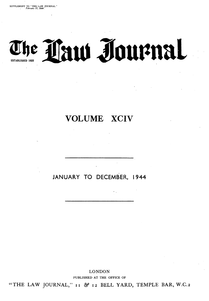 handle is hein.journals/lwjrnal94 and id is 1 raw text is: SUPPLEMENT TO THE LAW JOURNAL.
    February 17, 1045.









ES lauLIZioiwnaL
ESTABLISHED 1822


VOLUME


XCIV


           JANUARY TO  DECEMBER, 1944


















                     LONDON
                PUBLISHED AT THE OFFICE OF
THE LAW JOURNAL, x1 &12 BELL YARD, TEMPLE BAR, W.C.2


