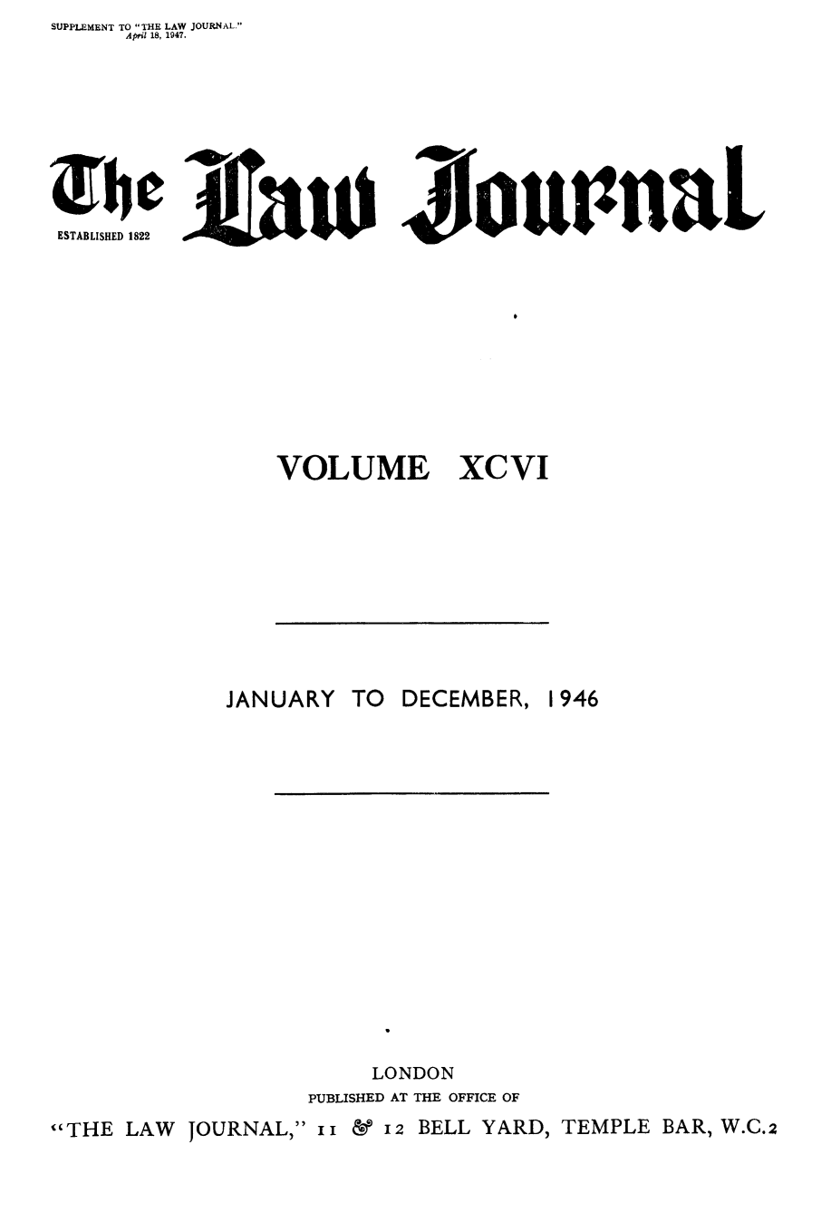 handle is hein.journals/lwjrnal96 and id is 1 raw text is: SUPPLEMENT TO THE LAW JOURNAL.
     April 18, 1947.







bc fau JovupnaL
ESTABLISHED 1822


VOLUME


XCVI


            JANUARY TO DECEMBER, 1946

















                      LONDON
                  PUBLISHED AT THE OFFICE OF
THE LAW JOURNAL, II  12 BELL YARD, TEMPLE BAR, W.C.2


