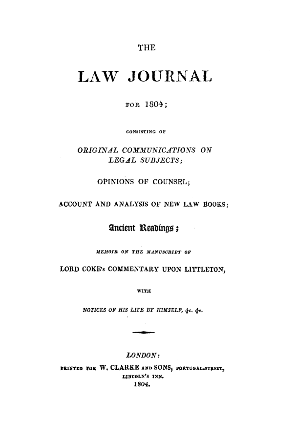 handle is hein.journals/lwjrnl1 and id is 1 raw text is: THE

LAW JOURNAL
FOR 1804;
CONSISTING OF
ORIGINAL COMMUNICATIONS 07
LEGAL SUBJECTS;
OPINIONS OF COUNSEL;
ACCOUNT AND ANALYSIS OF NEW LAW BOOKS:
ancient leatlingop;
MEMOIR ON THE MANUSCRIPT OF
LORD COKE's COMMENTARY UPON LITTLETON,
WITH
NOTICES OF HIS LIFE BY HIMSELF, 4c. lc.
LONDON:
MRINTED YoR W. CLARKE AND SONS; FORTUGALSTIME,
LINCOLN'S INN.
1804.



