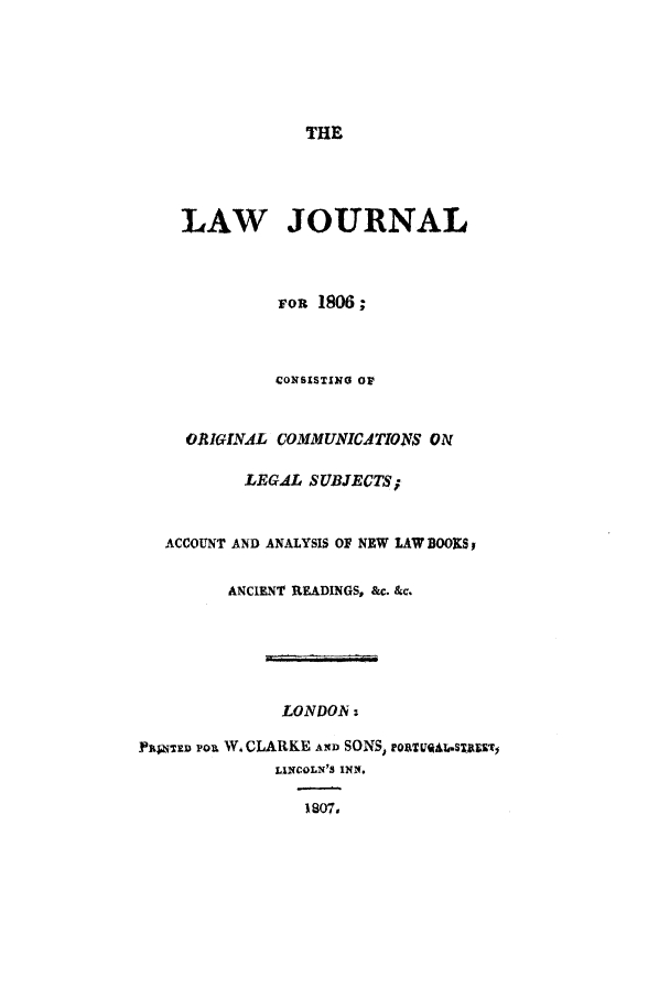 handle is hein.journals/lwjrnl3 and id is 1 raw text is: THE

LAW JOURNAL
von 1806 ;
CONSISTING OF
ORIGINiL COMMUNICATIONS ON
LEGAL SUBJECTS;
ACCOUNT AND ANALYSIS OF NEW LAW BOOKSY
ANCIENT READINGS, &c. &c.
LONDOA:
PNT~V Pou W, CLARKE AN SONS, 1oaTVgQA.sTXT
LINCOLN'S INN.
1807,


