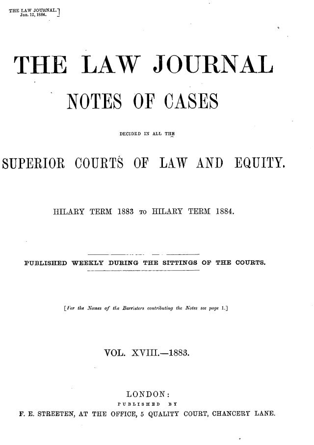 handle is hein.journals/lwjrnlnc18 and id is 1 raw text is: THE LAW JOURNAL.1
   Jan. 12,1884.







   THE LAW JOURNAL




            NOTES OF CASES


                      DECIDED IN ALL THE



SUPERIOR COURTS OF LAW AND EQUITY.





          HILARY TERM 1883 To HILARY TERM 1884.






    PUBLISHED WEEKLY DURING THE SITTINGS OF THE COURTS.





            [For the ANames of the Barristers contributing the Notes see page 1.]





                   VOL.  XVIII.-1883.





                        LONDON:
                      PUBDLISHED BY
   F. E. STREETEN, AT THE OFFICE, 5 QUALITY COURT, CHANCERY LANE.


